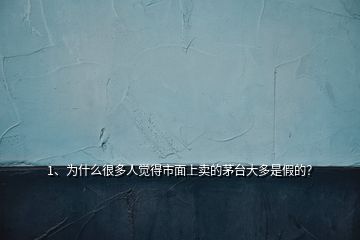 1、为什么很多人觉得市面上卖的茅台大多是假的？