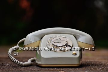 2、我有渠道能拿到飞天茅台，这是不是就像抱了一个金蛋？