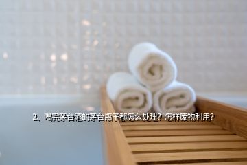 2、喝完茅台酒的茅台瓶子都怎么处理？怎样废物利用？