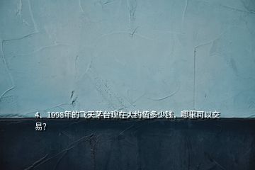 4、1998年的飞天茅台现在大约值多少钱，哪里可以交易？