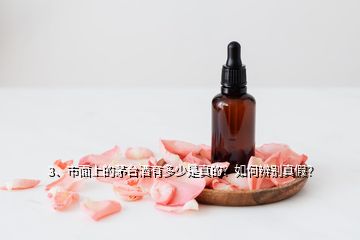 3、市面上的茅台酒有多少是真的？如何辨别真假？