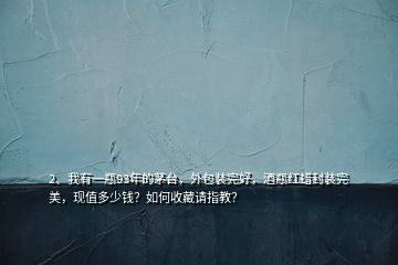 2、我有一瓶93年的茅台，外包装完好，酒瓶红蜡封装完美，现值多少钱？如何收藏请指教？