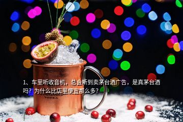 1、车里听收音机，总会听到卖茅台酒广告，是真茅台酒吗？为什么比店里便宜那么多？