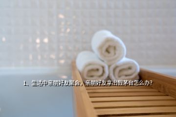 1、生活中亲朋好友聚会，亲朋好友拿出假茅台怎么办？