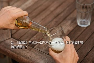 2、《战狼2》中吴京一口气干了一瓶茅台，吴京是最能喝酒的明星吗？