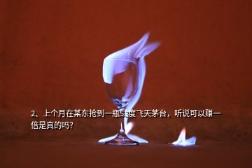 2、上个月在某东抢到一瓶53度飞天茅台，听说可以赚一倍是真的吗？