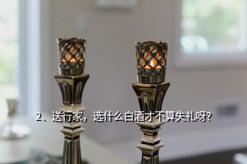 2、送行家，选什么白酒才不算失礼呀？