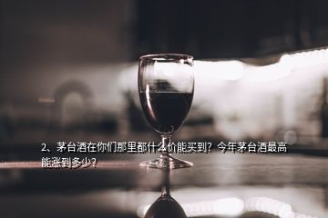 2、茅台酒在你们那里都什么价能买到？今年茅台酒最高能涨到多少？