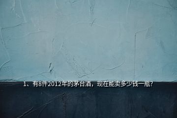 1、有8件2012年的茅台酒，现在能卖多少钱一瓶？