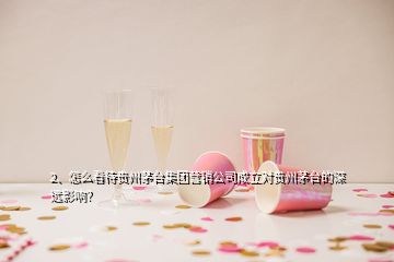 2、怎么看待贵州茅台集团营销公司成立对贵州茅台的深远影响？