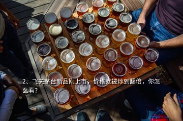 2、飞天茅台新品刚上市，价格就被炒到翻倍，你怎么看？