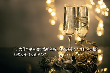 2、为什么茅台酒价格那么高，味道真好吗？为什么价格还参差不齐差那么多？