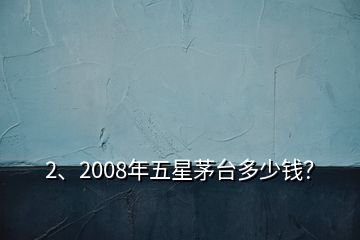 2、2008年五星茅台多少钱？