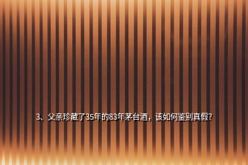 3、父亲珍藏了35年的83年茅台酒，该如何鉴别真假？