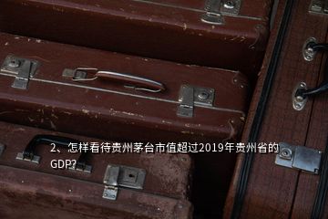 2、怎样看待贵州茅台市值超过2019年贵州省的GDP？