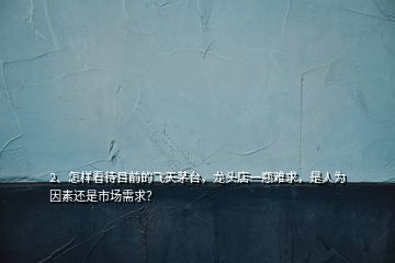 2、怎样看待目前的飞天茅台，龙头店一瓶难求，是人为因素还是市场需求？