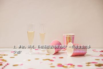 2、茅台，洋河，五粮液都是纯粮酒吗？一斤粮食能出多少酒？