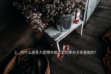 2、为什么很多人觉得市面上卖的茅台大多是假的？