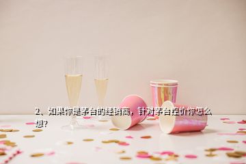 2、如果你是茅台的经销商，针对茅台控价你怎么想？