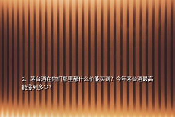 2、茅台酒在你们那里都什么价能买到？今年茅台酒最高能涨到多少？