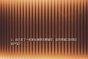 2、自己买了一些茅台酒想长期储存，如何将瓶口封得比较严实？