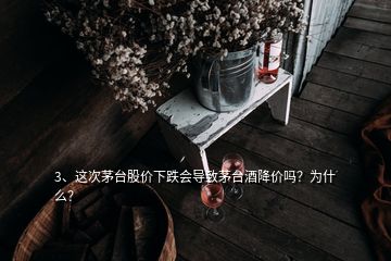 3、这次茅台股价下跌会导致茅台酒降价吗？为什么？