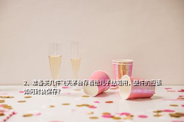 2、准备买几件飞天茅台存着给儿子结婚用，整件的应该如何封装保存？