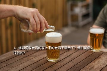 1、谁知道收老酒的收上来的老酒干嘛用了？他们是怎么挣钱的？