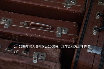 2、1996年买入贵州茅台1000股，现在会有怎么样的收益？