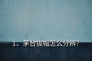 1、茅台拔帽怎么分辨？