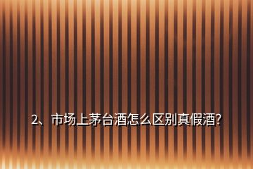 2、市场上茅台酒怎么区别真假酒？