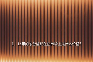 1、15年的茅台酒现在在市场上是什么价格？