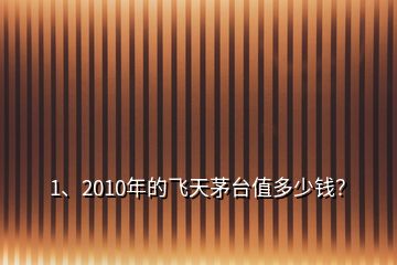 1、2010年的飞天茅台值多少钱？