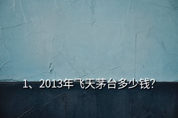 1、2013年飞天茅台多少钱？