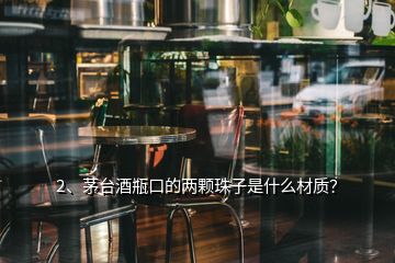 2、茅台酒瓶口的两颗珠子是什么材质？