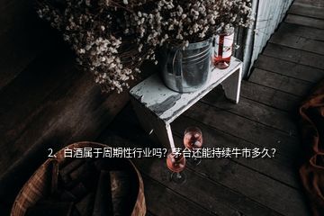 2、白酒属于周期性行业吗？茅台还能持续牛市多久？