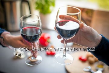 1、你们吃一顿饭时喝白酒的最高酒量是多少？半斤还是八两？