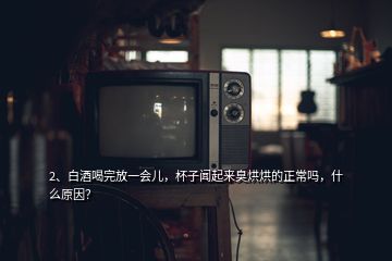 2、白酒喝完放一会儿，杯子闻起来臭烘烘的正常吗，什么原因？