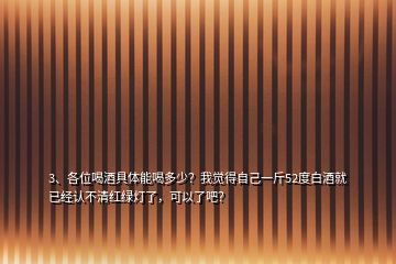 3、各位喝酒具体能喝多少？我觉得自己一斤52度白酒就已经认不清红绿灯了，可以了吧？