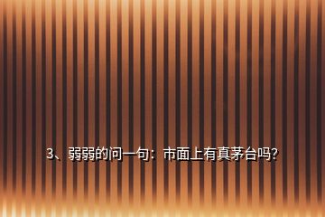 3、弱弱的问一句：市面上有真茅台吗？