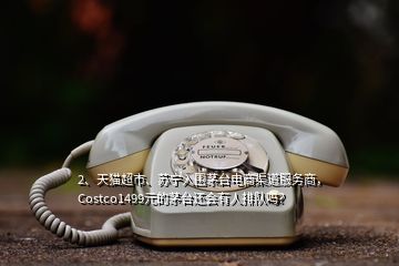 2、天猫超市、苏宁入围茅台电商渠道服务商，Costco1499元的茅台还会有人排队吗？