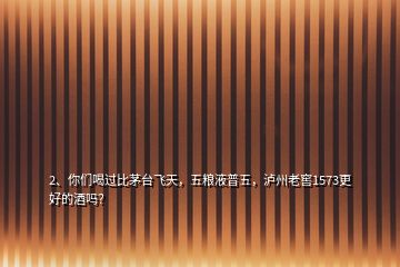 2、你们喝过比茅台飞天，五粮液普五，泸州老窖1573更好的酒吗？