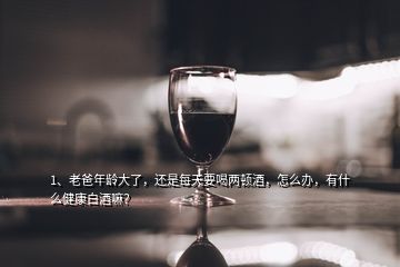 1、老爸年龄大了，还是每天要喝两顿酒，怎么办，有什么健康白酒嘛？