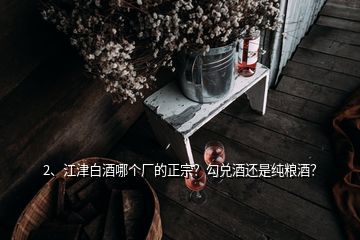 2、江津白酒哪个厂的正宗？勾兑酒还是纯粮酒？