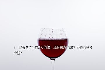 1、我看见茅台有两万的酒，还有更贵的吗？最贵的是多少钱？