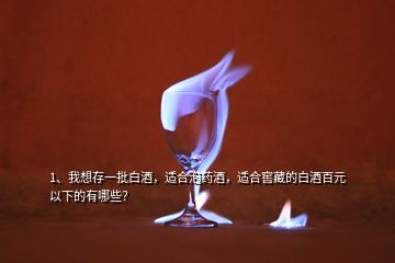 1、我想存一批白酒，适合泡药酒，适合窖藏的白酒百元以下的有哪些？