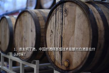 1、谁发明了酒，中国的酒精蒸馏技术能酿出白酒是在什么时候？