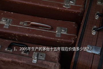 1、2005年生产的茅台十五年现在价值多少钱？