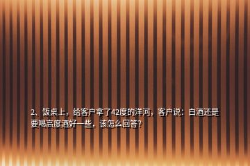 2、饭桌上，给客户拿了42度的洋河，客户说：白酒还是要喝高度酒好一些，该怎么回答？