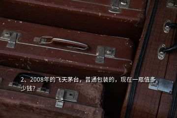 2、2008年的飞天茅台，普通包装的，现在一瓶值多少钱？